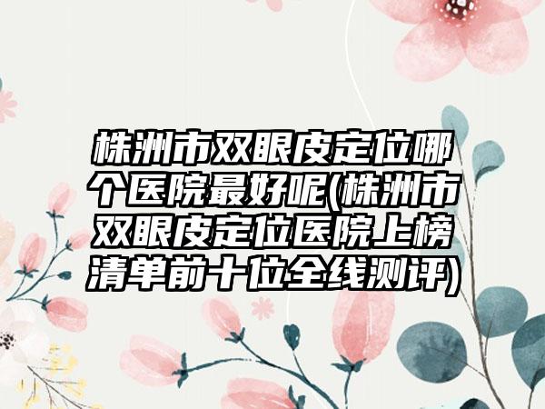 株洲市双眼皮定位哪个医院最好呢(株洲市双眼皮定位医院上榜清单前十位全线测评)