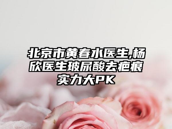 北京市黄春水医生,杨欣医生玻尿酸去疤痕实力大PK