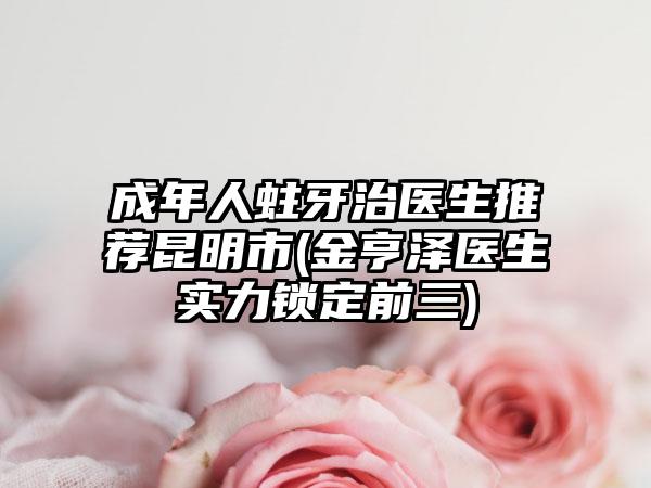成年人蛀牙治医生推荐昆明市(金亨泽医生实力锁定前三)