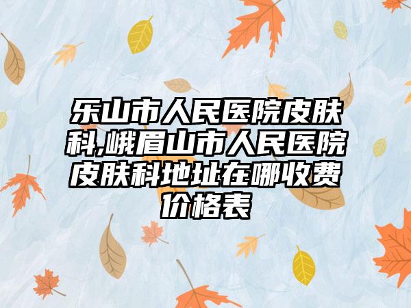 乐山市人民医院皮肤科,峨眉山市人民医院皮肤科地址在哪收费价格表