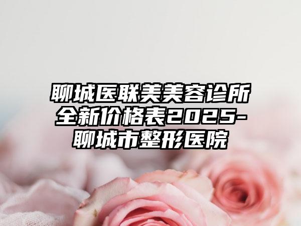 聊城医联美美容诊所全新价格表2025-聊城市整形医院