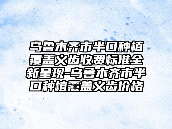 乌鲁木齐市半口种植覆盖义齿收费标准全新呈现-乌鲁木齐市半口种植覆盖义齿价格