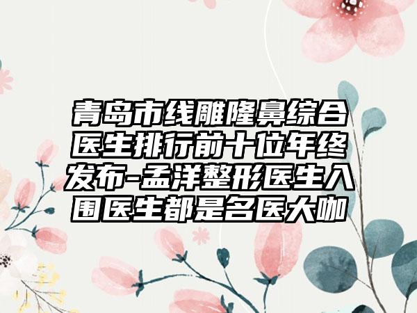 青岛市线雕隆鼻综合医生排行前十位年终发布-孟洋整形医生入围医生都是名医大咖