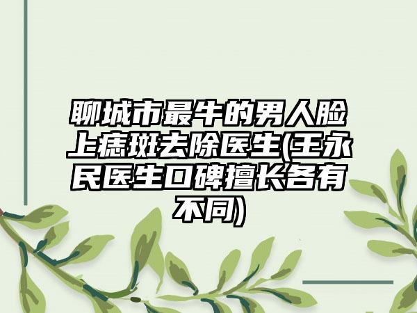 聊城市最牛的男人脸上痣斑去除医生(王永民医生口碑擅长各有不同)