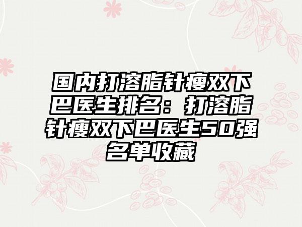 国内打溶脂针瘦双下巴医生排名：打溶脂针瘦双下巴医生50强名单收藏