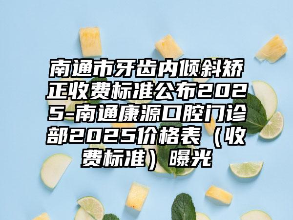 南通市牙齿内倾斜矫正收费标准公布2025-南通康源口腔门诊部2025价格表（收费标准）曝光