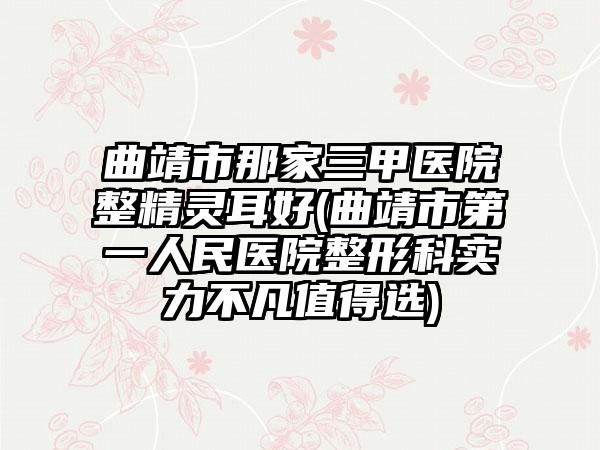 曲靖市那家三甲医院整精灵耳好(曲靖市第一人民医院整形科实力不凡值得选)
