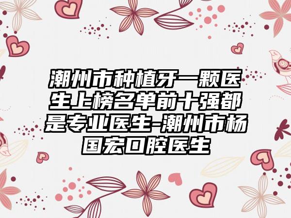 潮州市种植牙一颗医生上榜名单前十强都是专业医生-潮州市杨国宏口腔医生