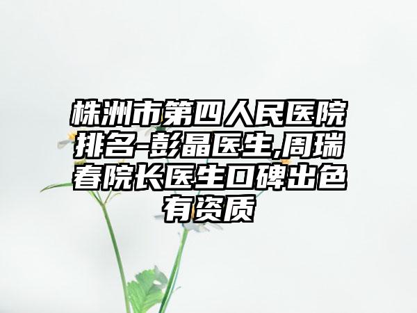 株洲市第四人民医院排名-彭晶医生,周瑞春院长医生口碑出色有资质