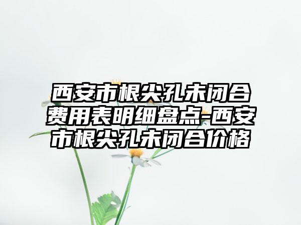 西安市根尖孔未闭合费用表明细盘点-西安市根尖孔未闭合价格