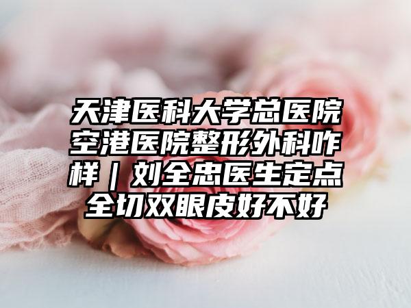 天津医科大学总医院空港医院整形外科咋样｜刘全忠医生定点全切双眼皮好不好