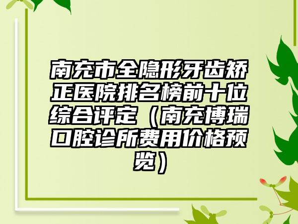 南充市全隐形牙齿矫正医院排名榜前十位综合评定（南充博瑞口腔诊所费用价格预览）