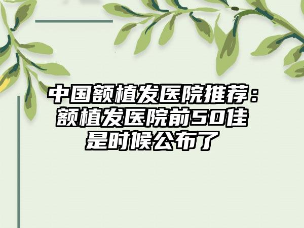 中国额植发医院推荐：额植发医院前50佳是时候公布了