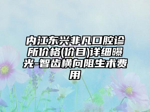 内江东兴非凡口腔诊所价格(价目)详细曝光-智齿横向阻生术费用