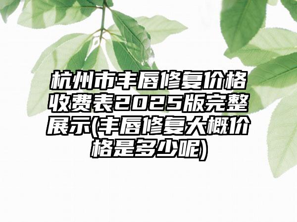 杭州市丰唇修复价格收费表2025版完整展示(丰唇修复大概价格是多少呢)
