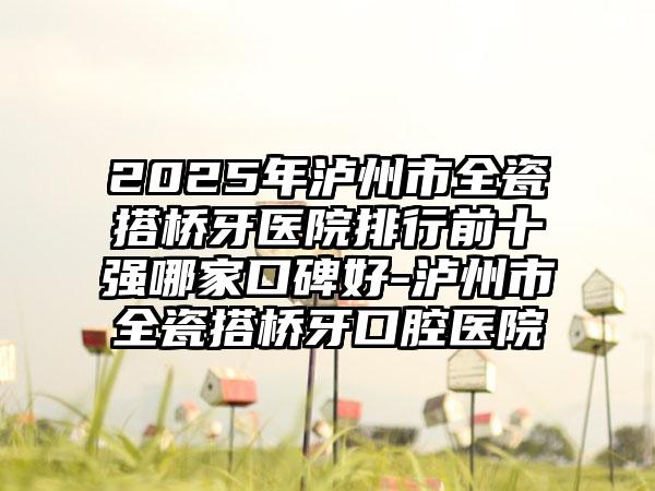 2025年泸州市全瓷搭桥牙医院排行前十强哪家口碑好-泸州市全瓷搭桥牙口腔医院