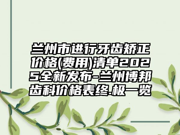兰州市进行牙齿矫正价格(费用)清单2025全新发布-兰州博邦齿科价格表终.极一览