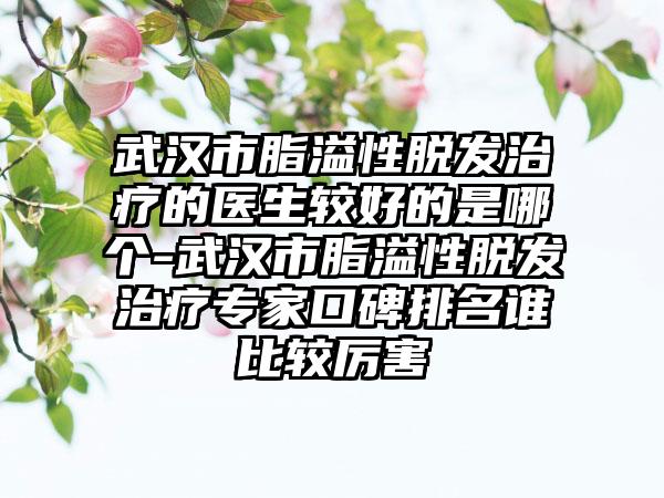 武汉市脂溢性脱发治疗的医生较好的是哪个-武汉市脂溢性脱发治疗专家口碑排名谁比较厉害