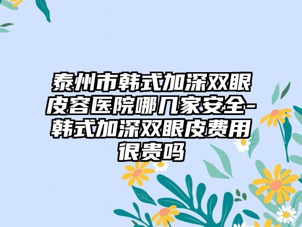 泰州市韩式加深双眼皮容医院哪几家安全-韩式加深双眼皮费用很贵吗