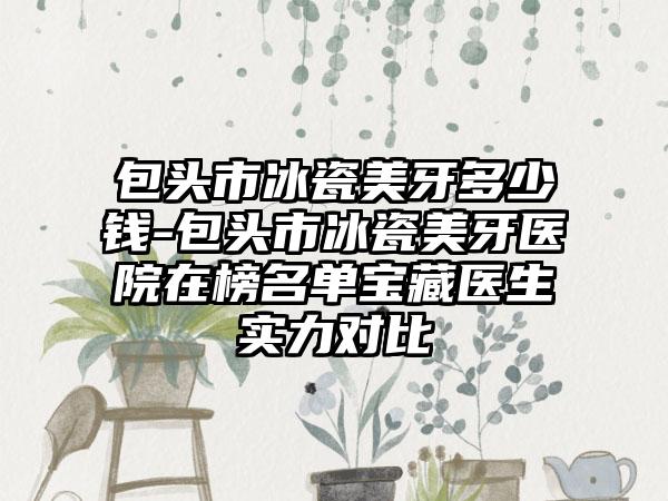 包头市冰瓷美牙多少钱-包头市冰瓷美牙医院在榜名单宝藏医生实力对比