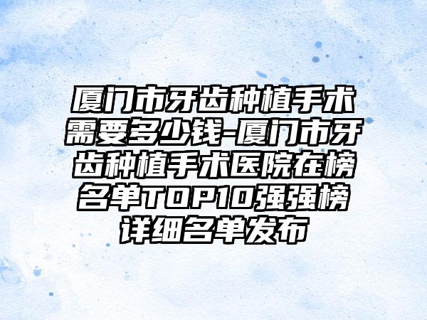 厦门市牙齿种植手术需要多少钱-厦门市牙齿种植手术医院在榜名单TOP10强强榜详细名单发布