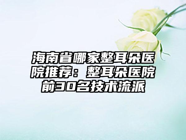 海南省哪家整耳朵医院推荐：整耳朵医院前30名技术流派