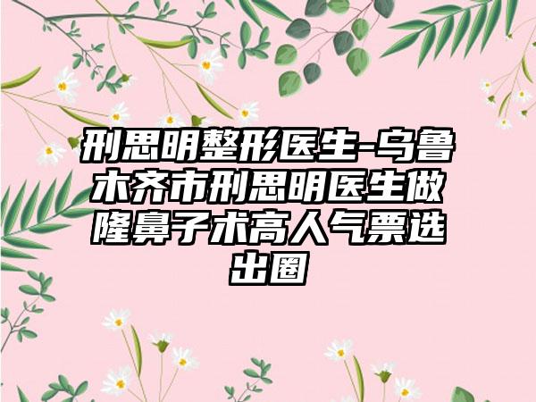刑思明整形医生-乌鲁木齐市刑思明医生做隆鼻子术高人气票选出圈