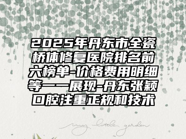 2025年丹东市全瓷桥体修复医院排名前六榜单-价格费用明细等一一展现-丹东张颖口腔注重正规和技术