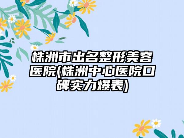 株洲市出名整形美容医院(株洲中心医院口碑实力爆表)