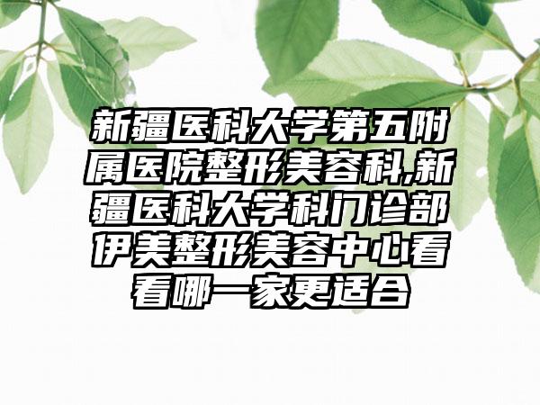 新疆医科大学第五附属医院整形美容科,新疆医科大学科门诊部伊美整形美容中心看看哪一家更适合