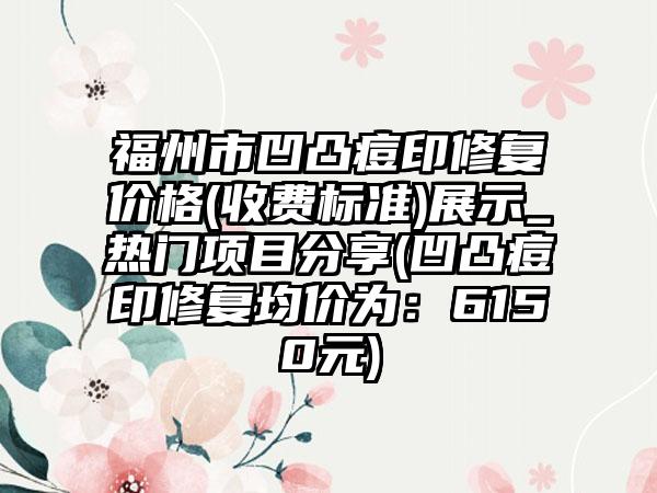 福州市凹凸痘印修复价格(收费标准)展示_热门项目分享(凹凸痘印修复均价为：6150元)