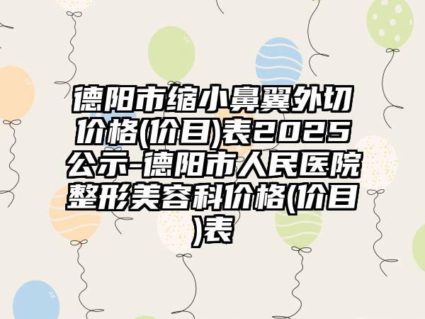 德阳市缩小鼻翼外切价格(价目)表2025公示-德阳市人民医院整形美容科价格(价目)表