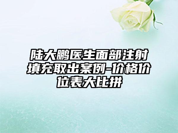 陆大鹏医生面部注射填充取出案例-价格价位表大比拼