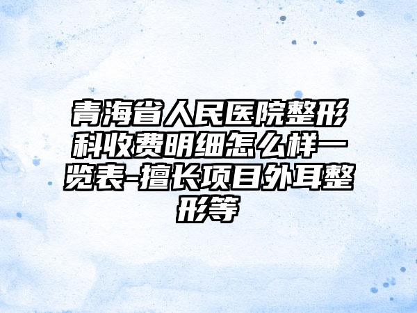 青海省人民医院整形科收费明细怎么样一览表-擅长项目外耳整形等