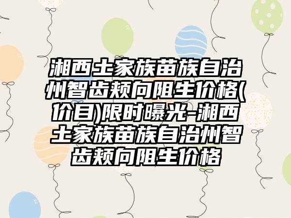 湘西土家族苗族自治州智齿颊向阻生价格(价目)限时曝光-湘西土家族苗族自治州智齿颊向阻生价格