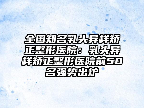 全国知名乳头异样矫正整形医院：乳头异样矫正整形医院前50名强势出炉