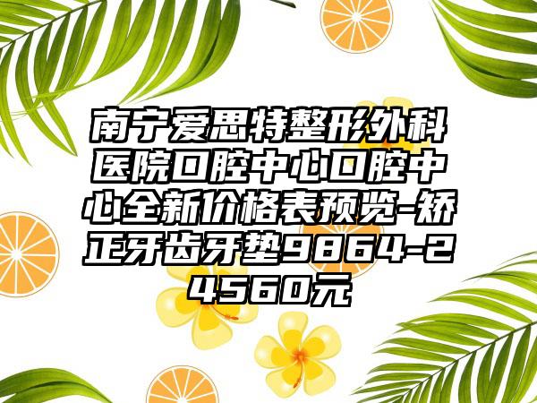 南宁爱思特整形外科医院口腔中心口腔中心全新价格表预览-矫正牙齿牙垫9864-24560元