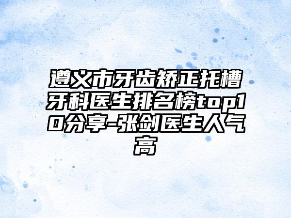 遵义市牙齿矫正托槽牙科医生排名榜top10分享-张剑医生人气高