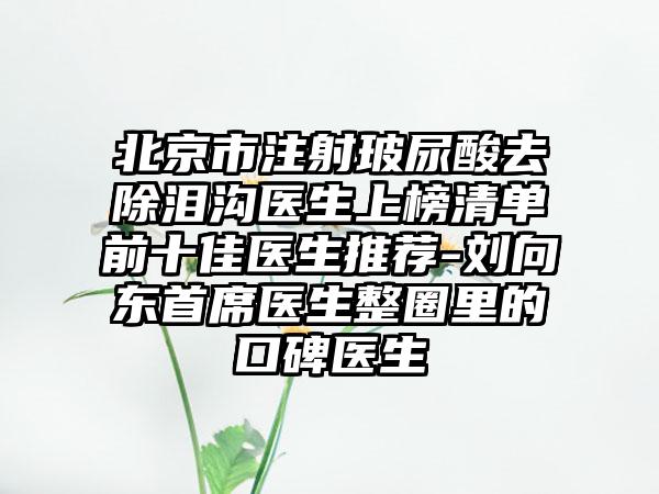 北京市注射玻尿酸去除泪沟医生上榜清单前十佳医生推荐-刘向东首席医生整圈里的口碑医生