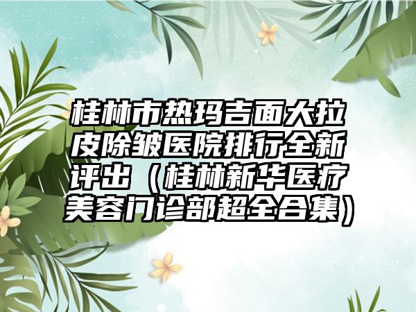 桂林市热玛吉面大拉皮除皱医院排行全新评出（桂林新华医疗美容门诊部超全合集）