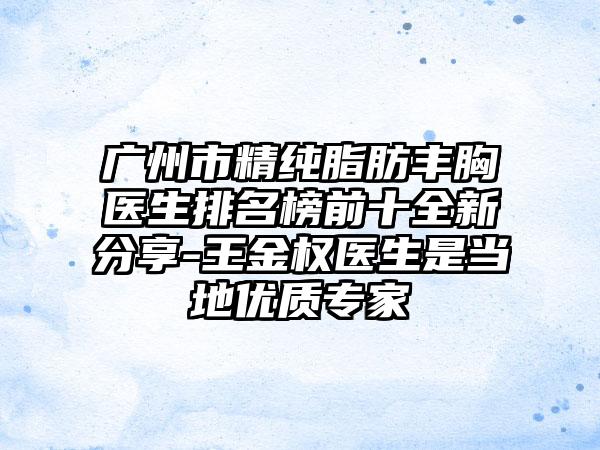 广州市精纯脂肪丰胸医生排名榜前十全新分享-王金权医生是当地优质专家