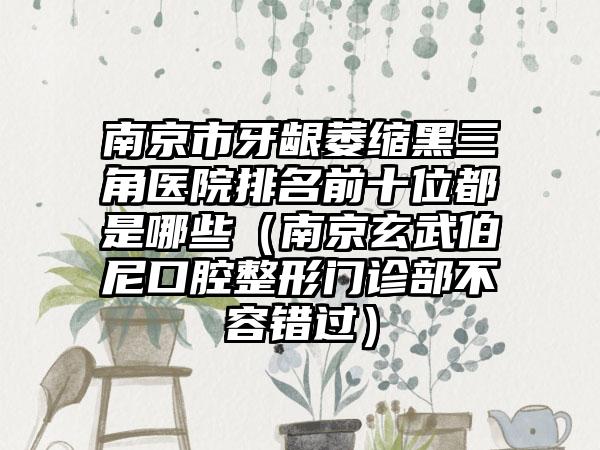 南京市牙龈萎缩黑三角医院排名前十位都是哪些（南京玄武伯尼口腔整形门诊部不容错过）