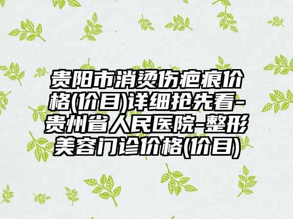 贵阳市消烫伤疤痕价格(价目)详细抢先看-贵州省人民医院-整形美容门诊价格(价目)