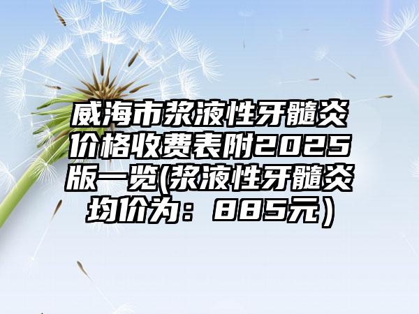威海市浆液性牙髓炎价格收费表附2025版一览(浆液性牙髓炎均价为：885元）