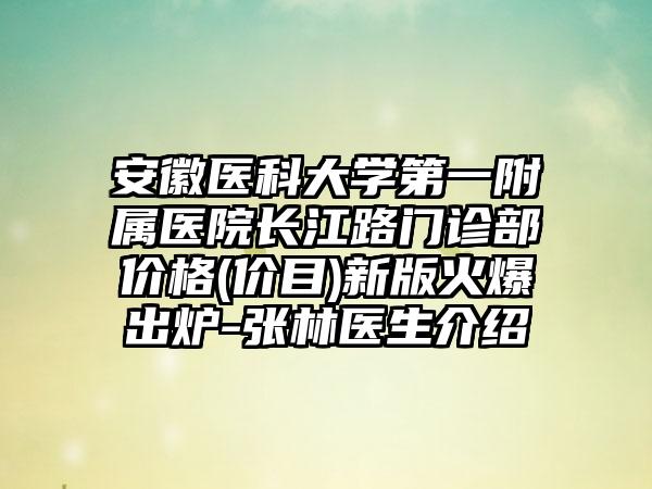 安徽医科大学第一附属医院长江路门诊部价格(价目)新版火爆出炉-张林医生介绍