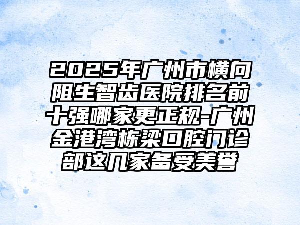 2025年广州市横向阻生智齿医院排名前十强哪家更正规-广州金港湾栋梁口腔门诊部这几家备受美誉