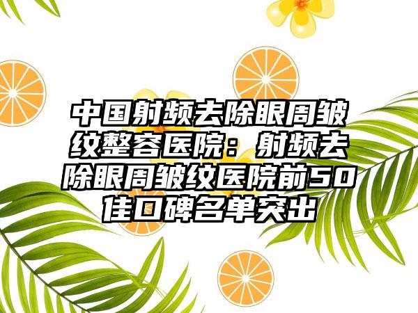 中国射频去除眼周皱纹整容医院：射频去除眼周皱纹医院前50佳口碑名单突出