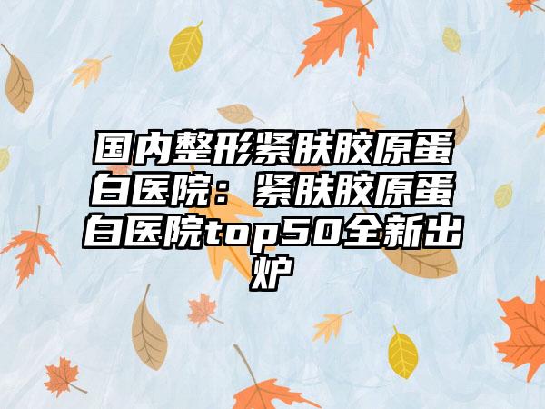 国内整形紧肤胶原蛋白医院：紧肤胶原蛋白医院top50全新出炉