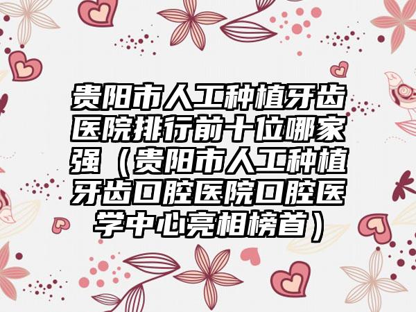 贵阳市人工种植牙齿医院排行前十位哪家强（贵阳市人工种植牙齿口腔医院口腔医学中心亮相榜首）