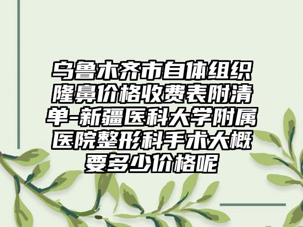 乌鲁木齐市自体组织隆鼻价格收费表附清单-新疆医科大学附属医院整形科手术大概要多少价格呢